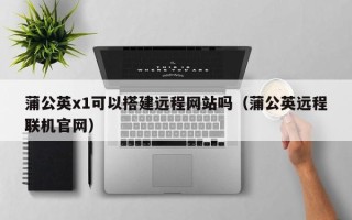 永兴蒲公英x1可以搭建远程网站吗（蒲公英远程联机官网）